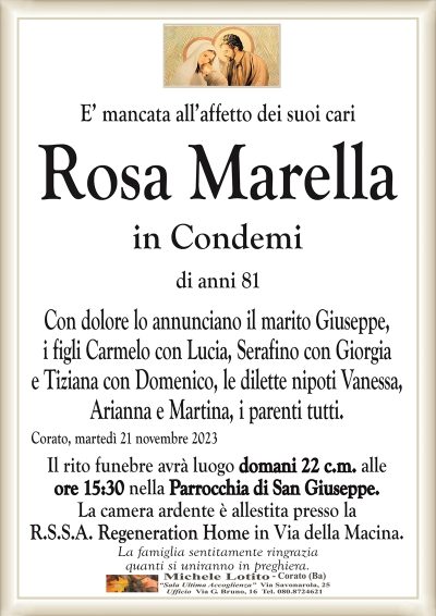 E’ mancata all’affetto dei suoi cariRosa Marella
in Condemi
di anni 81
Con dolore lo annunciano il marito Giuseppe,
i figli Carmelo con Lucia, Serafino con Giorgia
e Tiziana con Domenico, le dilette nipoti Vanessa,
Arianna e Martina, i parenti tutti.
Corato, martedì 21 novembre 2023
Il rito funebre avrà luogo domani 22 c.m. alle
ore 15:30 nella Parrocchia di San Giuseppe.
La camera ardente è allestita presso la
R.S.S.A. Regeneration Home in Via della Macina.
La famiglia sentitamente ringrazia
quanti si uniranno in preghiera.