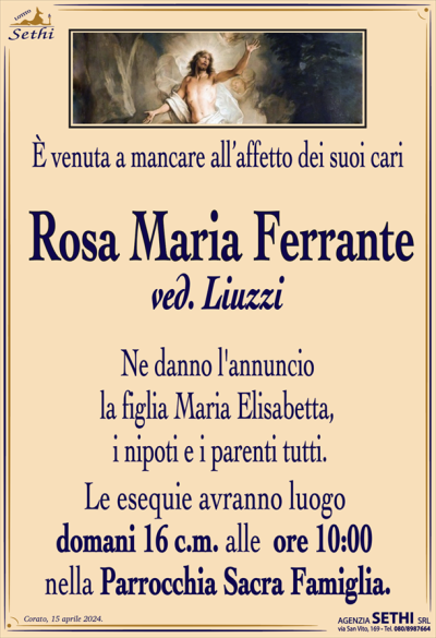 È venuta a mancare all’affetto dei suoi cari
Rosa Maria Ferrante
ved. Liuzzi
Ne danno l’annuncio la figlia Maria Elisabetta, i nipoti e i parenti tutti.
Le esequie avranno luogo domani 16 c.m. alle ore 10:00 nella Parrocchia Sacra Famiglia.
