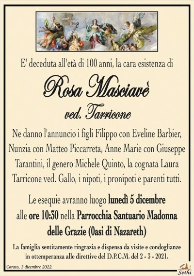 E’ deceduta all’età di 100 anni, la cara esistenza di
Rosa Masciavè
ved. Tarricone
Ne danno l’annuncio i figli Filippo con Eveline Barbier,
Nunzia con Matteo Piccarreta, Anne Marie con Giuseppe
Tarantini, il genero Michele Quinto, la cognata Laura Tarricone
ved. Gallo, i nipoti, i pronipoti e parenti tutti.
Le esequie avranno luogo lunedì 5 dicembre
alle ore 10:30 nella Parrocchia Santuario Madonna
delle Grazie (0asi di Nazareth)
