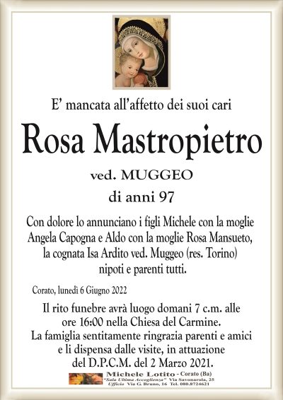 E’ mancata all’affetto dei suoi cari
Rosa Mastropietro
di anni 97
ved. MUGGEO
Corato, lunedì 6 Giugno 2022
Con dolore lo annunciano i figli Michele con la moglie
Angela Capogna e Aldo con la moglie Rosa Mansueto,
la cognata Isa Ardito ved. Muggeo (res. Torino)
nipoti e parenti tutti.
Il rito funebre avrà luogo domani 7 c.m. alle
ore 16:00 nella Chiesa del Carmine.
La famiglia sentitamente ringrazia parenti e amici
e li dispensa dalle visite, in attuazione
del D.P.C.M. del 2 Marzo 2021.