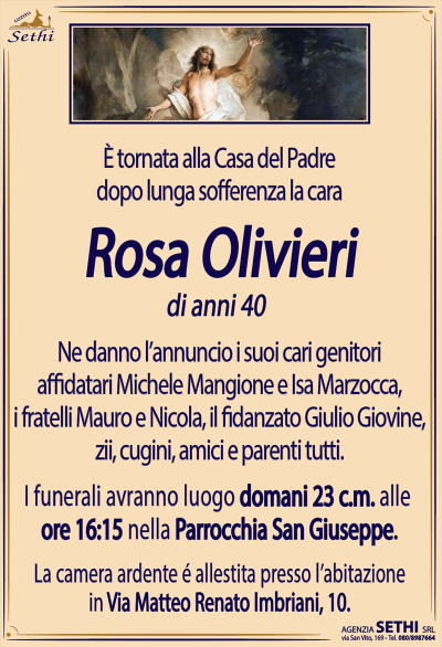 È tornata alla Casa del Padredopo lunga sofferenza, la cara
Rosa Olivieri
di anni 40
Ne danno l’annuncio i suoi cari genitori affidatari Michele Mangione e Isa Marzocca, i fratelli Mauro e Nicola, il fidanzato Giulio Giovine, zii, cugini, amici e parenti tutti.
Le esequie avranno luogo domani 23 c.m. alle ore 16.15 nella Parrocchia di San Giuseppe.
La camera ardente è allestita presso la sua abitazione in via Matteo Renato Imbriani, 10.
