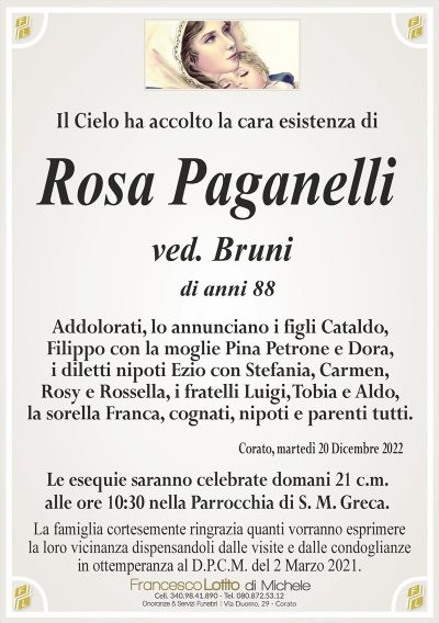 Il Cielo ha accolto la cara esistenza diLa famiglia cortesemente ringrazia quanti vorranno esprimere
la loro vicinanza dispensandoli dalle visite e dalle condoglianze
in ottemperanza al D.P.C.M. del 2 Marzo 2021.
Corato, martedì 20 Dicembre 2022
Addolorati, lo annunciano i figli Cataldo,
Filippo con la moglie Pina Petrone e Dora,
i diletti nipoti Ezio con Stefania, Carmen,
Rosy e Rossella, i fratelli Luigi, Tobia e Aldo,
la sorella Franca, cognati, nipoti e parenti tutti.
Le esequie saranno celebrate domani 21 c.m.
alle ore 10:30 nella Parrocchia di S. M. Greca.
.
Rosa
Paganelli
di anni 88
ved. Bruni