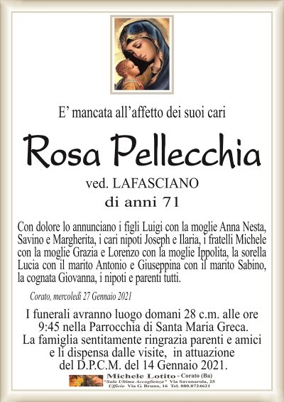 E’ mancata all’affetto dei suoi cari
Rosa Pellecchia
ved. LAFASCIANO
di anni 71
Con dolore lo annunciano i figli Luigi con la moglie Anna Nesta,
Savino e Margherita, i cari nipoti Joseph e Ilaria, i fratelli Michele
con la moglie Grazia e Lorenzo con la moglie Ippolita, la sorella
Lucia con il marito Antonio e Giuseppina con il marito Sabino,
la cognata Giovanna, i nipoti e parenti tutti. 
Corato, mercoledì 27 Gennaio 2021
I funerali avranno luogo domani 28 c.m. alle ore
9:45 nella Parrocchia di Santa Maria Greca.
La famiglia sentitamente ringrazia parenti e amici
e li dispensa dalle visite, in attuazione
del D.P.C.M. del 14 Gennaio 2021.
