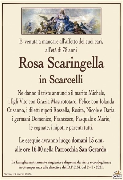 E’ venuta a mancare all‘affetto dei suoi cari,all’età di 78 anni
Rosa Scaringella
in Scarcelli
Ne danno il triste annuncio il marito Michele,
i figli Vito con Grazia Mastrototaro, Felice con Iolanda
Cusanno, i diletti nipoti Rossella, Rosita, Nicole e Daria,
i germani Domenico, Francesco, Pasquale e Mario,
le cognate, i nipoti e parenti tutti.
Le esequie avranno luogo domani 15 c.m.
alle ore 16.00 nella Parrocchia San Gerardo.
La famiglia sentitamente ringrazia e dispensa da visite e condoglianze
in ottemperanza alle direttive del D.P.C.M. del 2 – 3 – 2021.