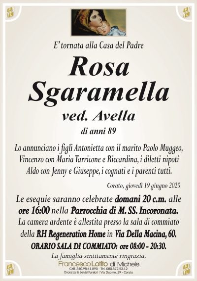 E’ tornata alla Casa del PadreRosa
Sgaramella
ved. Avella
di anni 89
Lo annunciano i figli Antonietta con il marito Paolo Muggeo,
Vincenzo con Maria Tarricone e Riccardina, i diletti nipoti
Aldo con Jenny e Giuseppe, i cognati e i parenti tutti.
Corato, giovedì 19 giugno 2025
Le esequie saranno celebrate domani 20 c.m. alle
ore 16:00 nella Parrocchia di M. SS. Incoronata.
La camera ardente è allestita presso la sala di commiato
della RH Regeneration Home in Via Della Macina, 60.
ORARIO SALA DI COMMIATO: ore 08:00 – 20:30.
La famiglia sentitamente ringrazia.