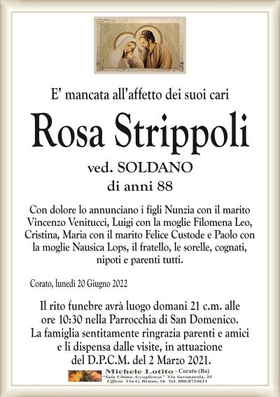 E’ mancata all’affetto dei suoi cariRosa Strippoli
ved. SOLDANO
di anni 88Corato, lunedì 20 Giugno 2022
Con dolore lo annunciano i figli Nunzia con il marito
Vincenzo Venitucci, Luigi con la moglie Filomena Leo,
Cristina, Maria con il marito Felice Custode e Paolo con
la moglie Nausica Lops, il fratello, le sorelle, cognati,
nipoti e parenti tutti.
Il rito funebre avrà luogo domani 21 c.m. alle
ore 10:30 nella Parrocchia di San Domenico.
La famiglia sentitamente ringrazia parenti e amici
e li dispensa dalle visite, in attuazione
del D.P.C.M. del 2 Marzo 2021.