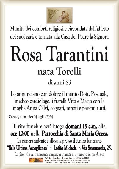 Munita dei conforti religiosi e circondata dall’affettodei suoi cari, è tornata alla Casa del Padre la Signora
Rosa Tarantini
nata Torelli
di anni 83
Lo annunciano con dolore il marito Dott. Pasquale,
medico cardiologo, i fratelli Vito e Mario con la
moglie Anna Calvi, cognati, nipoti e parenti tutti.
Corato, domenica 14 luglio 2024
Il rito funebre avrà luogo domani 15 c.m. alle
ore 10:00 nella Parrocchia di Santa Maria Greca.
La camera ardente è allestita presso il centro funerario
‘‘Sala Ultima Accoglienza’’ di Lotito Michele in Via Savonarola, 25.
La famiglia sentitamente ringrazia quanti si uniranno in preghiera.
