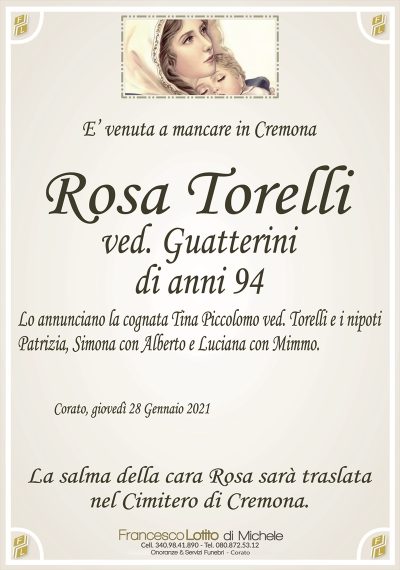 E’ venuta a mancare in Cremona
ROSA TORELLI
ved. GUATTERINI
Lo annunciano la cognata Tina Piccolomo e i nipoti Patrizia, Simona
con Alberto e Luciana con Mimmo.
Corato, giovedì 28 Gennaio 2021
La salma della cara Rosa sarà traslata
nel Cimitero di Cremona.