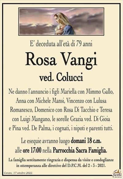 E’ deceduta all’età di 79 anni
Rosa Vangi
ved. Colucci
Ne danno l’annuncio i figli Mariella con Mimmo Gallo, Anna con Michele Mansi, Vincenzo con Lulusa Romanesco, Domenico con Rosa Di Tacchio e Teresa con Luigi Mangano, le sorelle Grazia ved. Di Gioia e Pina ved. De Palma, i cognati, i nipoti e parenti tutti.
Le esequie avranno luogo domani 18 c.m. alle ore 17:00 nella Parrocchia Sacra Famiglia.
La famiglia sentitamente ringrazia e dispensa da visite e condoglianze in ottemperanza alle direttive del D.P.C.M. del 2 – 3 – 2021.