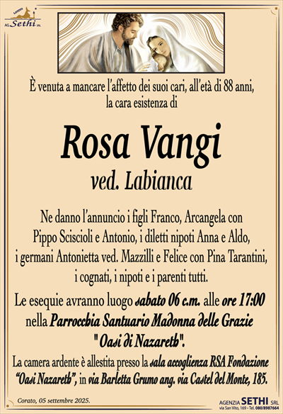 È venuta a mancare l’affetto dei suoi cari, all’età di 88 anni, la cara esistenza di
Rosa Vangi
ved. Labianca
Ne danno l’annuncio i figli Franco, Arcangela con Pippo Scicioli e Antonio, i diletti nipoti Anna e Aldo, i germani Antonietta ved. Mazzilli e Felice con Pina Tarantini, i cognati, i nipoti e i parenti tutti.
Le esequie avranno luogo sabato 06 c.m. alle ore 17:00 nella parrocchia santuario Madonna delle grazie oasi Nazareth.
La camera ardente è allestita presso la sala accoglienza RSA fondazione oasi Nazareth in via Barletta, grumo angolo via Castel del Monte 185.