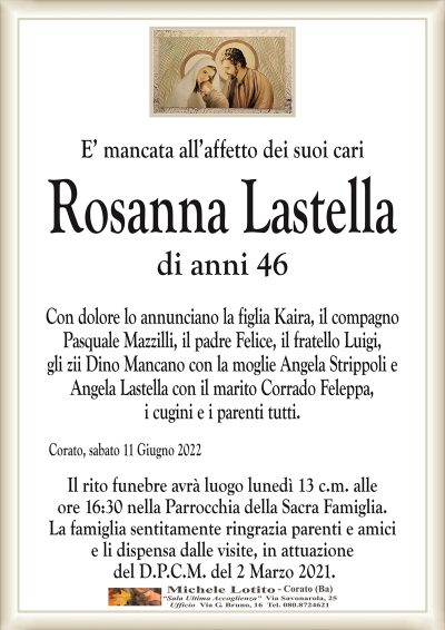 E’ mancata all’affetto dei suoi cari
Rosanna Lastella
di anni 46
Con dolore lo annunciano la figlia Kaira, il compagno
Pasquale Mazzilli, il padre Felice, il fratello Luigi,
gli zii Dino Mancano con la moglie Angela Strippoli e
Angela Lastella con il marito Corrado Feleppa,
i cugini e i parenti tutti.
Corato, sabato 11 Giugno 2022
Il rito funebre avrà luogo lunedì 13 c.m. alle
ore 16:30 nella Parrocchia della Sacra Famiglia.
La famiglia sentitamente ringrazia parenti e amici
e li dispensa dalle visite, in attuazione
del D.P.C.M. del 2 Marzo 2021.