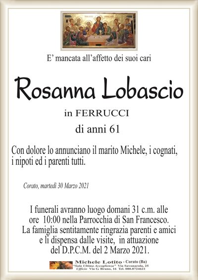E’ mancata all’affetto dei suoi cari
Rosanna Lobascio
in FERRUCCI
di anni 61
Con dolore lo annunciano il marito Michele, i cognati,
i nipoti ed i parenti tutti. 
Corato, martedì 30 Marzo 2021
I funerali avranno luogo domani 31 c.m. alle
ore 10:00 nella Parrocchia di San Francesco.
La famiglia sentitamente ringrazia parenti e amici
e li dispensa dalle visite, in attuazione
del D.P.C.M. del 2 Marzo 2021.