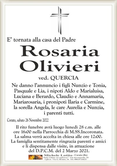 E’ tornata alla casa del Padre Corato, sabato 26 Novembre 2022
Rosaria
Olivieri
Ne danno l’annuncio i figli Nunzio e Tonia,
Pasquale e Lia, i nipoti Aldo e Marialuisa,
Luciana e Berardo, Claudio e Annamaria,
Mariarosaria, i pronipoti Ilaria e Carmine,
la sorella Angela, le care Aurelia e Nunzia,
i parenti tutti.
Il rito funebre avrà luogo lunedì 28 c.m. alle
ore 16:00 nella Parrocchia di M.SS.Incoronata.
La salma verrà accolta in chiesa alle ore 12:00.
La famiglia sentitamente ringrazia parenti e amici
e li dispensa dalle visite, in attuazione
del D.P.C.M. del 2 Marzo 2021.
ved. QUERCIA