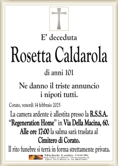 E’ decedutaRosetta Caldarola
di anni 101
Ne danno il triste annuncio
i nipoti tutti.
Corato, venerdì 14 febbraio 2025
La camera ardente è allestita presso la R.S.S.A.
‘‘Regeneration Home’’ in Via Della Macina, 60.
Alle ore 17:00 la salma sarà traslata al
Cimitero di Corato.
Il rito funebre si terrà in forma strettamente privata.