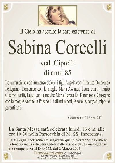 Il Cielo ha accolto la cara esistenza di
Sabina Corcelli
ved. iprelli 
di anni 85
Lo annunciano con immenso dolore i figli Angela con il marito Domenico
Pellegrino, Domenico con la moglie Maria Assunta, Laura con il marito
Cosimo Iurilli, Luigi con la moglie Maria Teresa Di Tommaso e Giuseppe
con la moglie Antonella Paganelli, i diletti nipoti, le sorelle, cognati, nipoti e
parenti tutti.
Corato, sabato 14 Agosto 2021
La Santa Messa sarà celebrata lunedì 16 c.m. alle
ore 10:30 nella Parrocchia di M. SS. Incoronata.
La famiglia cortesemente ringrazia quanti vorranno esprimere
la loro vicinanza dispensandoli dalle visite e dalle condoglianze
in ottemperanza al D.P.C.M. del 2 Marzo 2021.