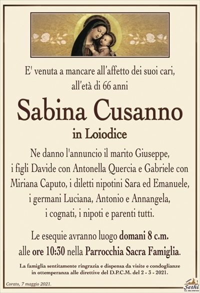 E’ venuta a mancare all’affetto dei suoi cari, all’età di 66 anni
Sabina Cusanno
in Loiodice
Ne danno l’annuncio il marito Giuseppe,
i figli Davide con Antonella Quercia e Gabriele con
Miriana Caputo, i diletti nipotini Sara ed Emanuele,
i germani Luciana, Antonio e Annangela,
i cognati, i nipoti e parenti tutti.
Le esequie avranno luogo domani 8 c.m.
alle ore 10:30 nella Parrocchia Sacra Famiglia.
La famiglia sentitamente ringrazia e dispensa da visite e condoglianze
in ottemperanza alle direttive del D.P.C.M. del 2 – 3 – 2021.