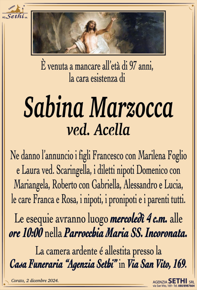 è venuta a mancare all’età di 97 anni, la cara esistenza di
Sabina Marzocca
ved. Acella
Ne danno l’annuncio i figli Francesco con Marilena Foglio e Laura ved. Scaringella, i diletti nipoti Domenico con Mariangela, Roberto con Gabriella, Alessandro e Lucia, le care Franca e Rosa, i nipoti, i pronipoti e i parenti tutti.
I funerali avranno luogo mercoledì 4 c.m. alle ore 10:00 nella Parrocchia Maria SS. Incoronata.
La camera ardente é allestita presso la Casa Funeraria “Agenzia Sethi” in Via San Vito, 169.