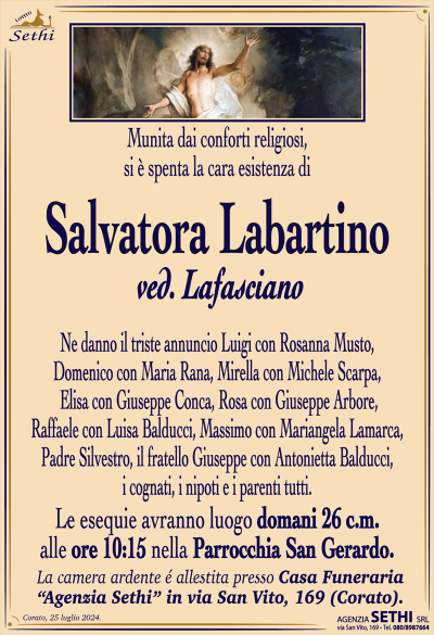 Munita dai conforti religiosi,si è spenta la cara esistenza di
Salvatora Labartino
Ne danno il triste annuncio Luigi con Rosanna Musto, Domenico con Maria Rana, Mirella con Michele Scarpa, Elisa con Giuseppe Conca, Rosa con Giuseppe Arbore, Raffaele con Luisa Balducci, Padre Silvestro e Massimo con Mariangela Lamarca, il fratello Giuseppe con Antonietta Balducci, i cognati, i nipoti e i parenti tutti.
Le esequie avranno luogo domani 26 c.m. alle ore 10:15 nella Parrocchia San Gerardo.
La camera ardente è allestita presso la Casa Funeraria "Agenzia Sethi" in Via San Vito, 169.