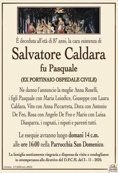 È deceduta all’età di 87 anni, la cara esistenza di
Salvatore Caldara
fu Pasquale
(EX PORTINAIO OSPEDALE CIVILE)
Ne danno l’annuncio la moglie Anna Roselli,
i figli Pasquale con Maria Loiodice, Giuseppe con Laura
Caldara, Vito con Anna Piccarreta, Dora con Antonio
De Feo, Rosa con Angelo De Feo e Mario con Luisa
Diasparra, i cognati, i nipoti e parenti tutti.
Le esequie avranno luogo domani 14 c.m.
alle ore 16:00 nella Parrocchia San Domenico.
La famiglia sentitamente ringrazia e dispensa da visite e condoglianze
in ottemperanza alle direttive del D.P.C.M. del 3 – 11 – 2020.