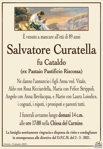 È venuto a mancare
all’età di 89 anni
Salvatore Curatella
fu Cataldo
(exPastaioPastificioRiscossa)
Ne danno l’annuncio i figli Anna ved. Vitale,
Aldo con Rosa Ricciardella, Maria con Felice Strippoli, Angelo con Anna Bevilacqua, e Mario con Laura Loiodice, i cognati, i nipoti, i pronipoti e parenti tutti.
Corato, 13 giugno 2021.
Le esequie avranno luogo domani 14 c.m.
alle ore 17:00 nella Chiesa del Carmine.
La famiglia sentitamente ringrazia e dispensa da visite e condoglianze
in ottemperanza alle direttive del D.P.C.M. del 2 – 3 – 2021.