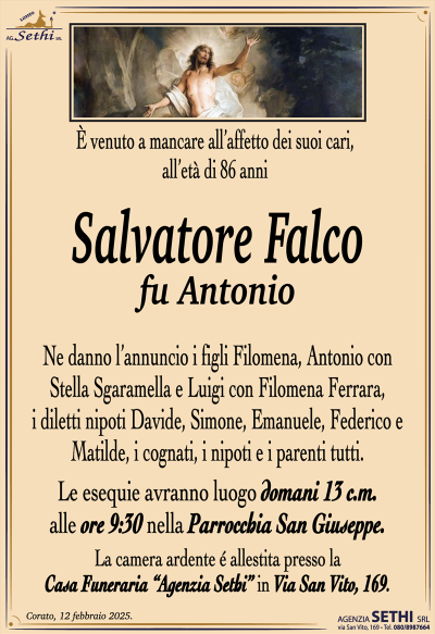 È venuto a mancare all’affetto dei suoi cari, all’età di 86 anni
Salvatore Falco
fu Antonio
Ne danno l’annuncio i figli Filomena, Antonio con Stella Sgaramella e Luigi con Filomena Ferrara, i diletti nipoti Davide, Simone, Emanuele, Federico e Matilde, i cognati, i nipoti e i parenti tutti.
Le esequie avranno luogo domani 13 c.m. alle ore 9:30 nella Parrocchia San Giuseppe.
La camera ardente è allestita presso la Casa Funeraria Agenzia Sethi in via San Vito 169.
