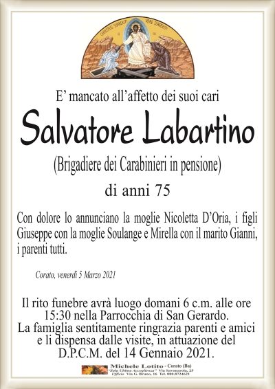 E’ mancato all’affetto dei suoi cari
Salvatore Labartino
(Brigadiere dei Carabinieri in pensione)
di anni 75
Con dolore lo annunciano la moglie Nicoletta D’Oria, i figli
Giuseppe con la moglie Soulange e Mirella con il marito Gianni,
i parenti tutti.
Corato, venerdì 5 Marzo 2021
Il rito funebre avrà luogo domani 6 c.m. alle ore
15:30 nella Parrocchia di San Gerardo.
La famiglia sentitamente ringrazia parenti e amici
e li dispensa dalle visite, in attuazione del
D.P.C.M. del 14 Gennaio 2021.