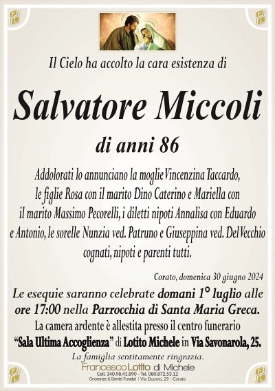 Salvatore Miccoli di anni 86Addolorati lo annunciano la moglie Vincenzina Taccardo,
le figlie Rosa con il marito Dino Caterino e Mariella con
il marito Massimo Pecorelli, i diletti nipoti Annalisa con Eduardo
e Antonio, le sorelle Nunzia ved. Patruno e Giuseppina ved. Del Vecchio
cognati, nipoti e parenti tutti.
Le esequie saranno celebrate domani 1° luglio alle
ore 17:00 nella Parrocchia di Santa Maria Greca.
La camera ardente è allestita presso il centro funerario
‘‘Sala Ultima Accoglienza’’ di Lotito Michele in Via Savonarola, 25.