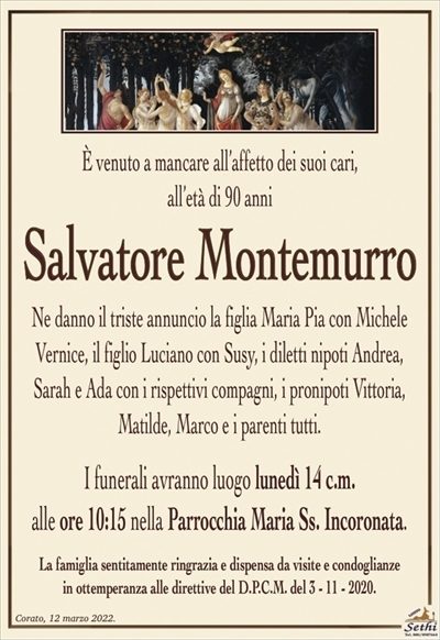 È venuto a mancare all’affetto dei suoi cari, all’età di 90 anni
Salvatore Montemurro
Ne danno il triste annuncio la figlia Maria Pia con Michele Vernice, il figlio Luciano con Susy, i diletti nipoti Andrea, Sarah e Ada con i rispettivi compagni, i pronipoti Vittoria, Matilde, Marco e i parenti tutti.
I funerali avranno luogo lunedì 14 c.m. alle ore 10:15 nella Parrocchia Maria Ss. Incoronata (Corato – BA).
La famiglia sentitamente ringrazia e dispensa da visite e condoglianze in ottemperanza alle direttive del D.P.C.M. del 3 – 11 – 2020.