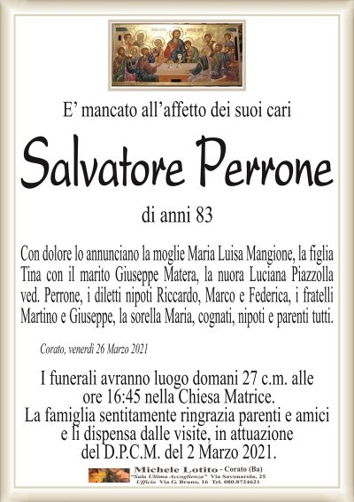 E’ mancato all’affetto dei suoi cari
Salvatore Perrone
di anni 83
Con dolore lo annunciano la moglie Maria Luisa Mangione, la figlia
Tina con il marito Giuseppe Matera, la nuora Luciana Piazzolla
ved. Perrone, i diletti nipoti Riccardo, Marco e Federica, i fratelli
Martino e Giuseppe, la sorella Maria, cognati, nipoti e parenti tutti.
Corato, venerdì 26 Marzo 2021
I funerali avranno luogo domani 27 c.m. alle
ore 16:45 nella Chiesa Matrice.
La famiglia sentitamente ringrazia parenti e amici
e li dispensa dalle visite, in attuazione
del D.P.C.M. del 2 Marzo 2021.