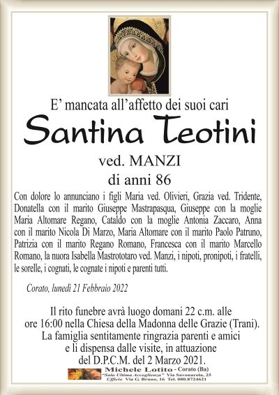 E’ mancata all’affetto dei suoi cari
Santina Teotini
ved. MANZI
di anni 86
Con dolore lo annunciano i figli Maria ved. Olivieri, Grazia ved. Tridente,
Donatella con il marito Giuseppe Mastrapasqua, Giuseppe con la moglie
Maria Altomare Regano, Cataldo con la moglie Antonia Zaccaro, Anna
con il marito Nicola Di Marzo, Maria Altomare con il marito Paolo Patruno,
Patrizia con il marito Regano Romano, Francesca con il marito Marcello
Romano, la nuora Isabella Mastrototaro ved. Manzi, i nipoti, pronipoti, i fratelli,