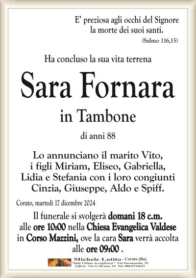 E’ preziosa agli occhi del Signorela morte dei suoi santi.
(Salmo 116,15)
Ha concluso la sua vita terrena
Sara Fornara
in Tambone
di anni 88
Lo annunciano il marito Vito,
i figli Miriam, Eliseo, Gabriella,
Lidia e Stefania con i loro congiunti
Cinzia, Giuseppe, Aldo e Spiff.
Corato, martedì 17 dicembre 2024
Il funerale si svolgerà domani 18 c.m.
alle ore 10:00 nella Chiesa Evangelica Valdese
in Corso Mazzini, ove la cara Sara verrà accolta
alle ore 09:00 .