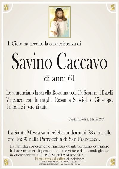 Il Cielo ha accolto la cara esistenza di
Savino Caccavo
di anni 61
Lo annunciano la sorella Rosanna ved. Di Scanno, i fratelli
Vincenzo con la moglie Rosanna Sciscioli e Giuseppe,
i nipoti e i parenti tutti.
Corato, giovedì 27 Maggio 2021
La Santa Messa sarà celebrata domani 28 c.m. alle
ore 16:30 nella Parrocchia di San Francesco.
La famiglia cortesemente ringrazia quanti vorranno esprimere
la loro vicinanza dispensandoli dalle visite e dalle condoglianze
in ottemperanza al D.P.C.M. del 2 Marzo 2021.