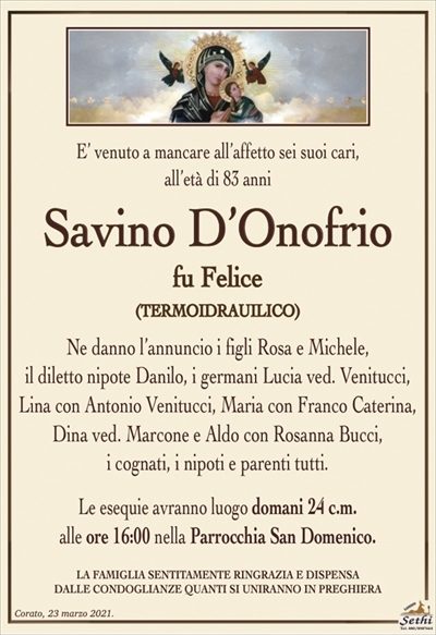 E’ venuto a mancare all’affetto sei suoi cari, all’età di 83 anni
Savino D’Onofrio
fu Felice
(TERMOIDRAULICO)
Ne danno l’annuncio i figli Rosa e Michele,
il diletto nipote Danilo, i germani Lucia ved. Venitucci, Lina con Antonio Venitucci, Maria con Franco Caterina, Dina ved. Marcone e Aldo con Rosanna Bucci,
i cognati, i nipoti e parenti tutti.
Le esequie avranno luogo domani 24 c.m.
alle ore 16:00 nella Parrocchia San Domenico.
LA FAMIGLIA SENTITAMENTE RINGRAZIA E DISPENSA
DALLE CONDOGLIANZE QUANTI SI UNIRANNO IN PREGHIERA