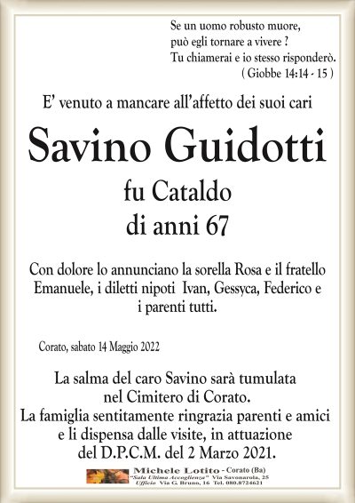 Se un uomo robusto muore, può egli tornare a vivere ?
Tu chiamerai e io stesso risponderò.
( Giobbe 14:14 – 15 )
E’ venuto a mancare all’affetto dei suoi cari
Savino Guidotti
fu Cataldo
di anni 67
Con dolore lo annunciano la sorella Rosa e il fratello
Emanuele, i diletti nipoti Ivan, Gessyca, Federico e
i parenti tutti.
Corato, sabato 14 Maggio 2022
La salma del caro Savino sarà tumulata
nel Cimitero di Corato.
La famiglia sentitamente ringrazia parenti e amici
e li dispensa dalle visite, in attuazione
del D.P.C.M. del 2 Marzo 2021.