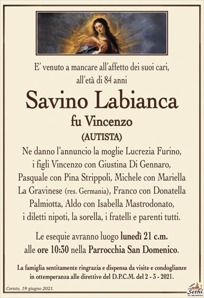 E’ venuto a mancare all’affetto dei suoi cari, all’età di 84 anni
Savino Labianca
fu Vincenzo
(AUTISTA)
Ne danno l’annuncio la moglie Lucrezia Furino,
i figli Vincenzo con Giustina Di Gennaro,
Pasquale con Pina Strippoli, Michele con Mariella
La Gravinese (res. Germania), Franco con Donatella
Palmiotta, Aldo con Isabella Mastrodonato,
i diletti nipoti, la sorella, i fratelli e parenti tutti.
Le esequie avranno luogo lunedì 21 c.m.
alle ore 10:30 nella Parrocchia San Domenico.
La famiglia sentitamente ringrazia e dispensa da visite e condoglianze
in ottemperanza alle direttive del D.P.C.M. del 2 – 3 – 2021.