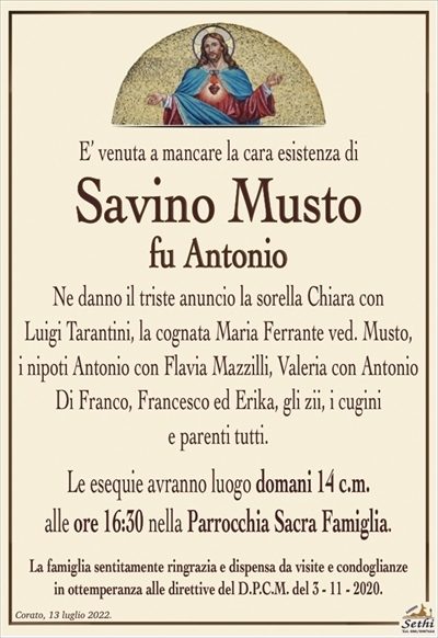 E’ venuta a mancare la cara esistenza di
Savino Musto
fu Antonio
Ne danno il triste anuncio la sorella Chiara con
Luigi Tarantini, la cognata Maria Ferrante ved. Musto,
i nipoti Antonio con Flavia Mazzilli, Valeria con Antonio
Di Franco, Francesco ed Erika, gli zii, i cugini
e parenti tutti.
Le esequie avranno luogo domani 14 c.m.
alle ore 16:30 nella Parrocchia Sacra Famiglia.
La famiglia sentitamente ringrazia e dispensa da visite e condoglianze
in ottemperanza alle direttive del D.P.C.M. del 3 – 11 – 2020.