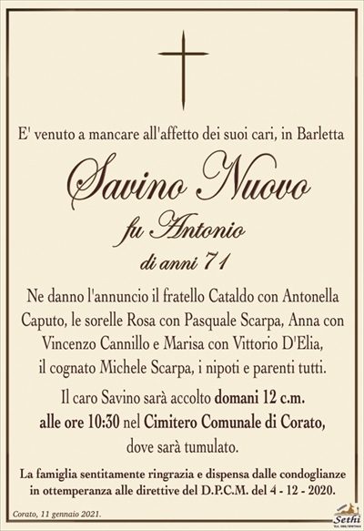 E’ venuto a mancare all’affetto dei suoi cari, in Barletta
Savino Nuovo
fu Antonio
di anni 71
Ne danno l’annuncio il fratello Cataldo con Antonella Caputo, le sorelle Rosa con Pasquale Scarpa, Anna con Vincenzo Cannillo e Marisa con Vittorio D’Elia,
il cognato Michele Scarpa, i nipoti e parenti tutti.
Il caro Savino sarà accolto domani 12 c.m.
alle ore 10:30 nel Cimitero Comunale di Corato,
dove sarà tumulato.
La famiglia sentitamente ringrazia e dispensa dalle condoglianze
in ottemperanza alle direttive del D.P.C.M. del 4 – 12 – 2020.