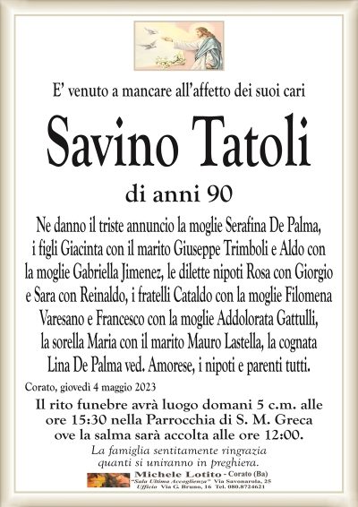 E’ venuto a mancare all’affetto dei suoi cariSavino Tatoli
di anni 90
Ne danno il triste annuncio la moglie Serafina De Palma,
i figli Giacinta con il marito Giuseppe Trimboli e Aldo con
la moglie Gabriella Jimenez, le dilette nipoti Rosa con Giorgio
e Sara con Reinaldo, i fratelli Cataldo con la moglie Filomena
Varesano e Francesco con la moglie Addolorata Gattulli,
la sorella Maria con il marito Mauro Lastella, la cognata
Lina De Palma ved. Amorese, i nipoti e parenti tutti.
Corato, giovedì 4 maggio 2023
Il rito funebre avrà luogo domani 5 c.m. alle
ore 15:30 nella Parrocchia di S. M. Greca.
La famiglia sentitamente ringrazia
quanti si uniranno in preghiera.