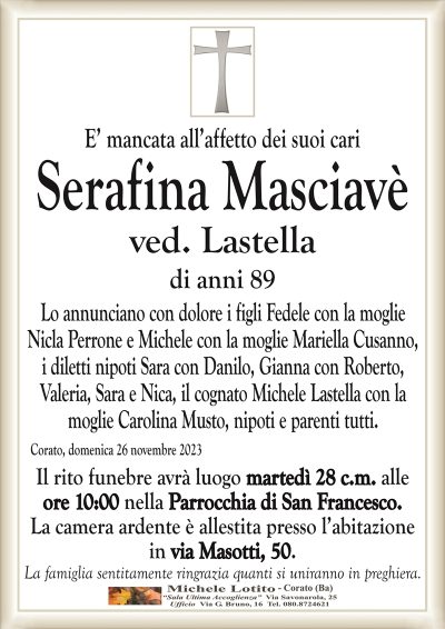 E’ mancata all’affetto dei suoi cariSerafina Masciavè
ved. Lastella
di anni 89
Lo annunciano con dolore i figli Fedele con la moglie
Nicla Perrone e Michele con la moglie Mariella Cusanno,
i diletti nipoti Sara con Danilo, Gianna con Roberto,
Valeria, Sara e Nica, il cognato Michele Lastella con la
moglie Carolina Musto, nipoti e parenti tutti.
Corato, domenica 26 novembre 2023
Il rito funebre avrà luogo martedì 28 c.m. alle
ore 10:00 nella Parrocchia di San Francesco.
La camera ardente è allestita presso l’abitazione
in via Masotti, 50.
La famiglia sentitamente ringrazia quanti si uniranno in preghiera.