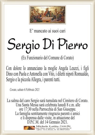 E’ mancato ai suoi cari
Sergio Di Pierro
(Ex Funzionario del Comune di Corato)
Con dolore lo annunciano la moglie Angela Leuzzi, i figli
Dino con Paola e Antonella con Vito, i diletti nipoti Romualdo,
Sergio e la piccola Allegra, i parenti tutti.
Corato, sabato 6 Febbraio 2021
La salma del caro Sergio sarà tumulata nel Cimitero di Corato.
Una Santa Messa sarà celebrata lunedì 8 c.m. alle
ore 17:30 nella Parrocchia di San Giuseppe.
La famiglia sentitamente ringrazia parenti e amici
e li dispensa dalle visite, in attuazione del
D.P.C.M. del 14 Gennaio 2021.