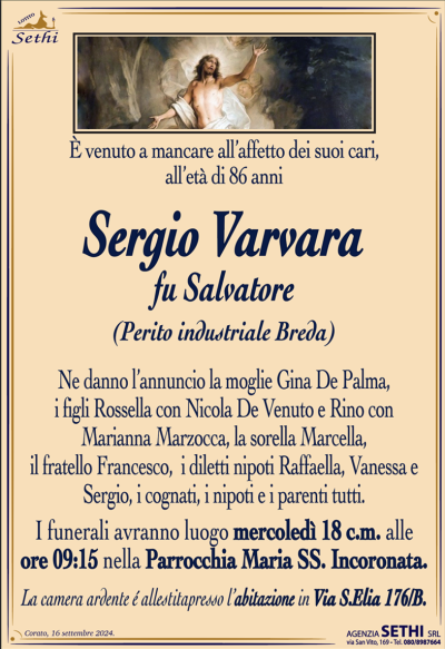 venuto a mancare all’affetto dei suoi cari, all’età di 86 anni
Sergio Varvara
fu Salvatore
(Perito industriale Breda)
Ne danno l’annuncio la moglie Gina De Palma, i figli Rossella con Nicola De Venuto e Rino con Marianna Marzocca, la sorella Marcella, il fratello Francesco, i diletti nipoti Raffaella, Vanessa e Sergio, i cognati, i nipoti e i parenti tutti.
Le esegue avranno luogo mercoledì 18 corrente mese alle ore 9:15 nella parrocchia Maria Santissima incoronata.
La camera ardente è allestita presso l’abitazione in via Sant’Elia 176 B