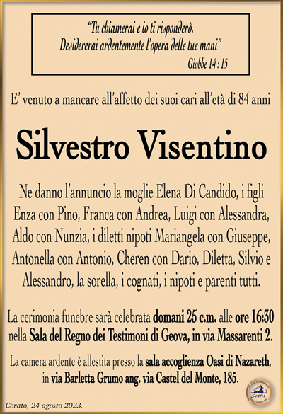 “Tu chiamerai e io ti risponderò. Desidererai ardentemente l’opera delle tue mani”Giobbe 14 : 15
E’ venuto a mancare all’affetto dei suoi cari all’età di 84 anni
Silvestro Visentino
Ne danno l’annuncio la moglie Elena Di Candido, i figli Enza con Pino, Franca con Andrea, Luigi con Alessandra, Aldo con Nunzia, i diletti nipoti Mariangela con Giuseppe, Antonella con Antonio, Cheren con Dario, Diletta, Silvio e Alessandro, la Sorella, i cognati, i nipoti e parenti tutti.
La cerimonia funebre sarà celebrata domani 25 c.m. alle ore 16:30 nella Sala del Regno dei Testimoni di Geova, in via Massarenti 2.
La camera ardente è allestita presso la sala accoglienza Oasi di Nazareth, in via Barletta Grumo ang. via Castel del Monte, 185.
Corato, 24 agosto 2023.