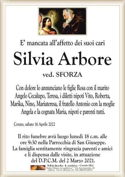 E’ mancata all’affetto dei suoi cari
SILVIA ARBORE 
ved. SFORZA
Con dolore lo annunciano le figlie Rosa con il marito
Angelo Cecalupo, Teresa, i diletti nipoti Vito, Roberta,
Marika, Nino, Mariateresa, il fratello Antonio con la moglie
Angela e la cognata Maria, nipoti e parenti tutti.
Corato, sabato 16 Aprile 2022
Il rito funebre avrà luogo lunedì 18 c.m. alle
ore 9:30 nella Parrocchia di San Giuseppe.
La famiglia sentitamente ringrazia parenti e amici
e li dispensa dalle visite, in attuazione
del D.P.C.M. del 2 Marzo 2021.