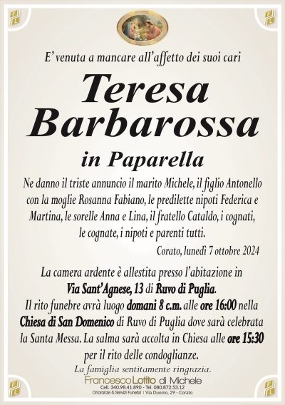 E’ venuta a mancare all’affetto dei suoi cariTeresa
Barbarossa
in Paparella
Ne danno il triste annuncio il marito Michele, il figlio Antonello
con la moglie Rosanna Fabiano, le predilette nipoti Federica e
Martina, le sorelle Anna e Lina, il fratello Cataldo, i cognati,
le cognate, i nipoti e parenti tutti.
Corato, lunedì 7 ottobre 2024
La camera ardente è allestita presso l’abitazione in
Via Sant’Agnese, 13 di Ruvo di Puglia.
Il rito funebre avrà luogo domani 8 c.m. alle ore 16:00 nella
Chiesa di San Domenico di Ruvo di Puglia dove sarà celebrata
la Santa Messa. La salma sarà accolta in Chiesa alle ore 15:30
per il rito delle condoglianze.
La famiglia sentitamente ringrazia.