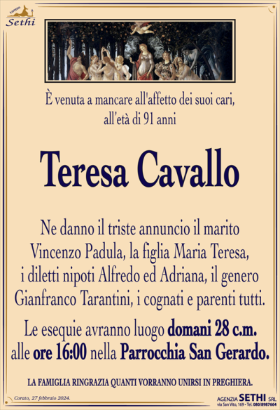 È venuta a mancare all’affetto dei suoi cari, all’età di 91 anni
Teresa Cavallo
Ne danno il triste annuncio il marito
Vincenzo Padula, la figlia Maria Teresa,
i diletti nipoti Alfredo ed Adriana, il genero Gianfranco Tarantini, i cognati e parenti tutti.
Le esequie avranno luogo domani 28 c.m.
alle ore 16:00 nella Parrocchia San Gerardo.