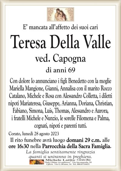 E’ mancata all’affetto dei suoi cariTeresa Della Valle
ved. Capogna
di anni 69
Con dolore lo annunciano i figli Benedetto con la moglie
Mariella Mangione, Gianni, Annalisa con il marito Rocco
Catalano, Michele e Rosa con Alessandro Colletta, i diletti
nipoti Mariateresa, Giuseppe, Arianna, Doriana, Christian,
Fabiano, Simona, Luis, Thomas, Alessandro e Aurora,
i fratelli Michele e Nunzio, le sorelle Filomena e Palma,
cognati, nipoti e parenti tutti.
Corato, lunedì 28 agosto 2023
Il rito funebre avrà luogo domani 29 c.m. alle
ore 16:30 nella Parrocchia della Sacra Famiglia.
La famiglia sentitamente ringrazia
quanti si uniranno in preghiera.