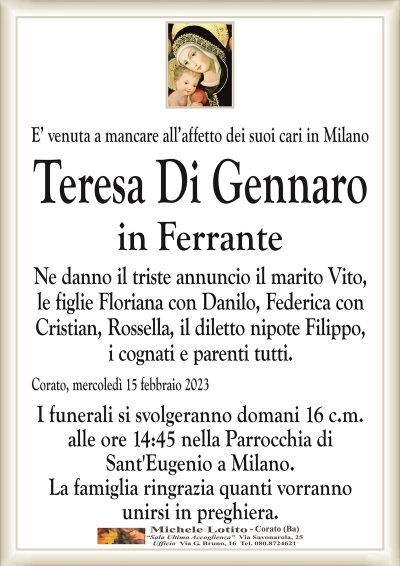 E’ venuta a mancare all’affetto dei suoi cari in MilanoTeresa Di Gennaro
in Ferrante
Ne danno il triste annuncio il marito Vito,
le figlie Floriana con Danilo, Federica con
Cristian, Rossella, il diletto nipote Filippo,
i cognati e parenti tutti.
Corato, mercoledì 15 febbraio 2023
I funerali si svolgeranno domani 16 c.m.
alle ore 14:45 nella Parrocchia di
Sant’Eugenio a Milano.
La famiglia ringrazia quanti vorranno
unirsi in preghiera.