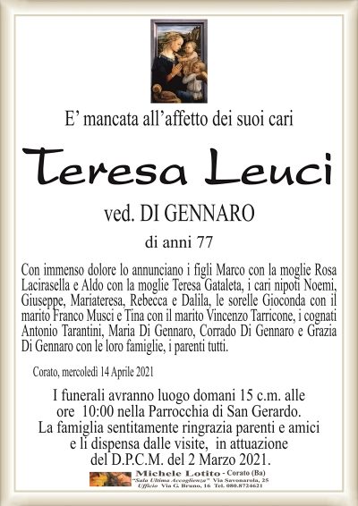 E’ mancata all’affetto dei suoi cari
Teresa Leuci
ved. DI GENNARO
di anni 77
Con immenso dolore lo annunciano i figli Marco con la moglie Rosa
Lacirasella e Aldo con la moglie Teresa Gataleta, i cari nipoti Noemi,
Giuseppe, Mariateresa, Rebecca e Dalila, le sorelle Gioconda con il
marito Franco Musci e Tina con il marito Vincenzo Tarricone, i cognati
Antonio Tarantini, Maria Di Gennaro, Corrado Di Gennaro e Grazia
Di Gennaro con le loro famiglie, i parenti tutti.
Corato, mercoledì 14 Aprile 2021
I funerali avranno luogo domani 15 c.m. alle
ore 10:00 nella Parrocchia di San Gerardo.
La famiglia sentitamente ringrazia parenti e amici
e li dispensa dalle visite, in attuazione
del D.P.C.M. del 2 Marzo 2021.