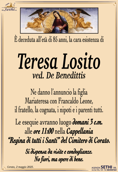 È deceduta all’età di 85 anni, la cara esistenza di
Teresa Losito
ved. De Benedittis
Ne danno l’annuncio la figlia Mariateresa con Francaldo Leone, il fratello, la cognata, i nipoti e i parenti tutti.
Le esegue avranno luogo domani 3 c.m. Alle ore 11:00 nella cappellania “regina di tutti i santi” del cimitero di Corato.
Si dispensa da visite e condoglianze.
No fiori, ma opere di bene.