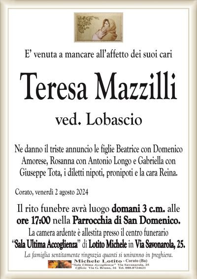 E’ venuta a mancare all’affetto dei suoi cariTeresa Mazzilli
ved. Lobascio
Ne danno il triste annuncio le figlie Beatrice con
Domenico Amorese, Rosanna con Antonio Longo e
Gabriella con Giuseppe Tota, i diletti nipoti, pronipoti e la cara Reina.
Corato, venerdì 2 agosto 2024
Il rito funebre avrà luogo domani 3 c.m. alle
ore 17:00 nella Parrocchia di San Domenico.
La camera ardente è allestita presso il centro funerario
‘‘Sala Ultima Accoglienza’’ di Lotito Michele in Via Savonarola, 25.
La famiglia sentitamente ringrazia quanti si uniranno in preghiera.